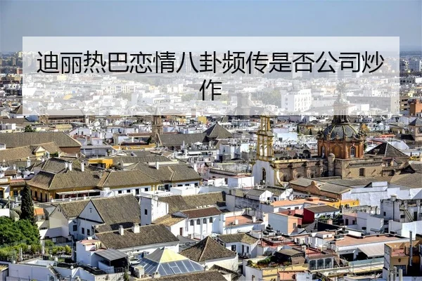 迪丽热巴恋情八卦频传是否公司炒作